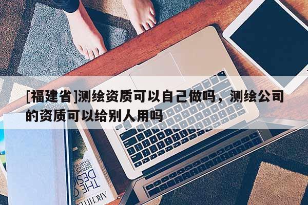 [福建省]測繪資質(zhì)可以自己做嗎，測繪公司的資質(zhì)可以給別人用嗎