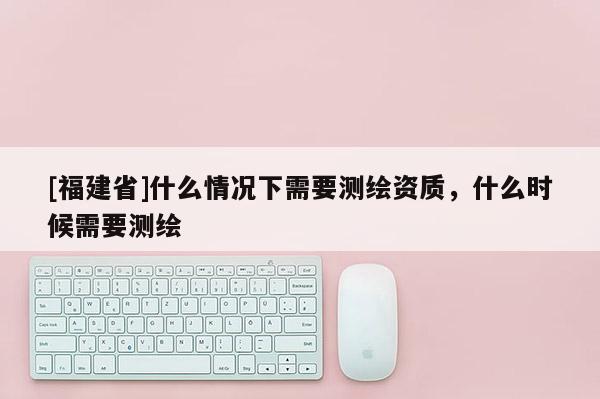 [福建省]什么情況下需要測繪資質，什么時候需要測繪