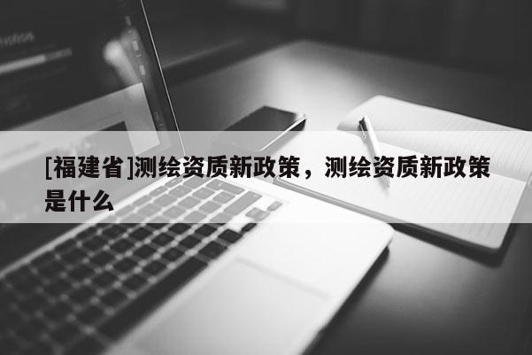 [福建省]測繪資質新政策，測繪資質新政策是什么