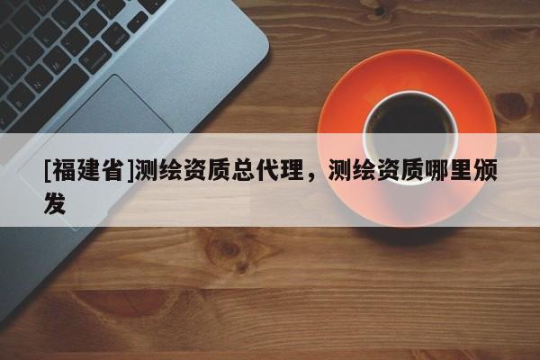 [福建省]測繪資質(zhì)總代理，測繪資質(zhì)哪里頒發(fā)