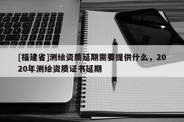 [福建省]測繪資質延期需要提供什么，2020年測繪資質證書延期