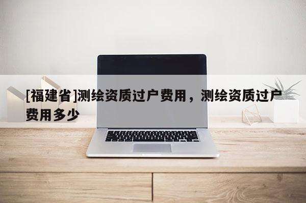 [福建省]測繪資質過戶費用，測繪資質過戶費用多少