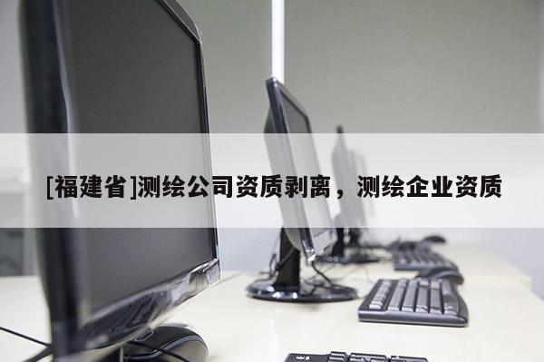 [福建省]測繪公司資質(zhì)剝離，測繪企業(yè)資質(zhì)