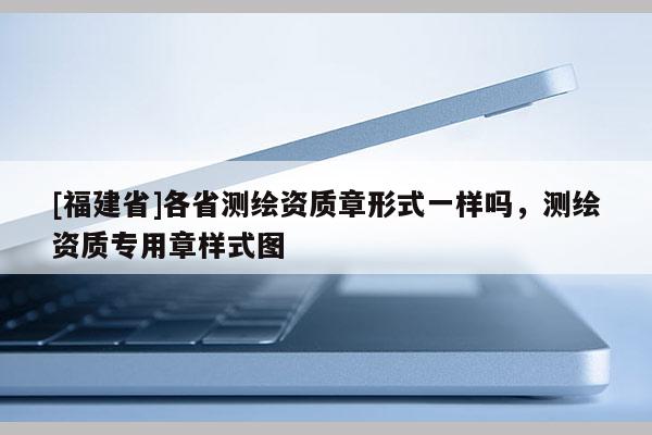 [福建省]各省測繪資質章形式一樣嗎，測繪資質專用章樣式圖