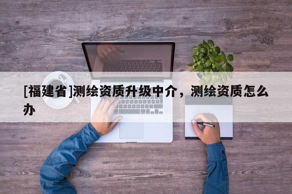 [福建省]測繪資質升級中介，測繪資質怎么辦