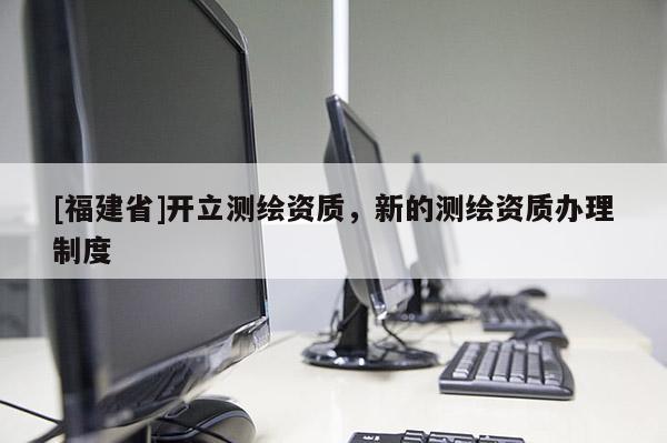 [福建省]開立測繪資質(zhì)，新的測繪資質(zhì)辦理制度