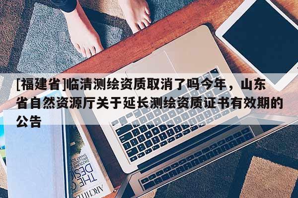 [福建省]臨清測繪資質取消了嗎今年，山東省自然資源廳關于延長測繪資質證書有效期的公告