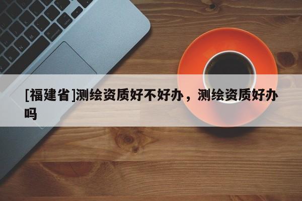 [福建省]測繪資質好不好辦，測繪資質好辦嗎