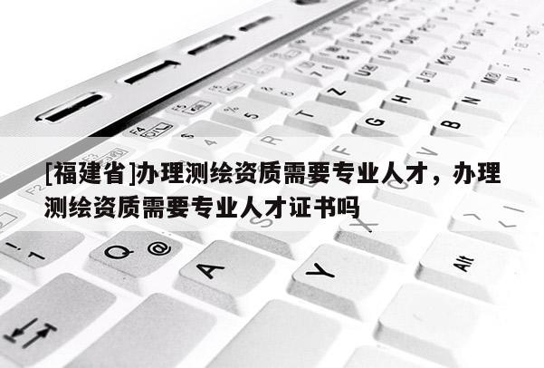 [福建省]辦理測繪資質需要專業人才，辦理測繪資質需要專業人才證書嗎