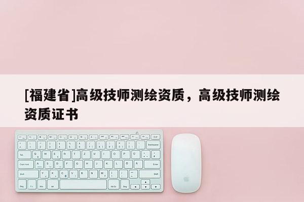 [福建省]高級技師測繪資質，高級技師測繪資質證書