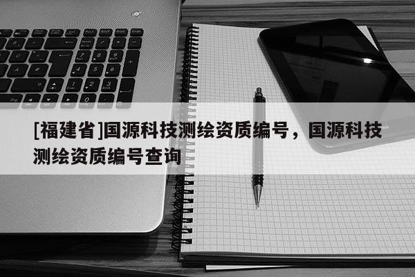 [福建省]國源科技測繪資質編號，國源科技測繪資質編號查詢
