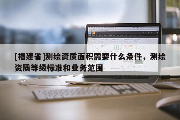 [福建省]測繪資質(zhì)面積需要什么條件，測繪資質(zhì)等級標(biāo)準(zhǔn)和業(yè)務(wù)范圍