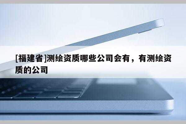 [福建省]測繪資質哪些公司會有，有測繪資質的公司