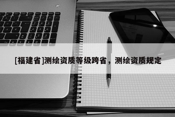 [福建省]測繪資質等級跨省，測繪資質規定
