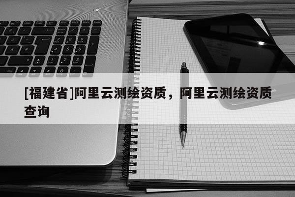 [福建省]阿里云測繪資質，阿里云測繪資質查詢