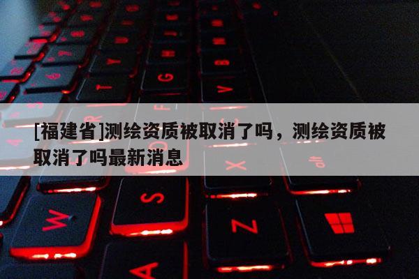 [福建省]測繪資質(zhì)被取消了嗎，測繪資質(zhì)被取消了嗎最新消息