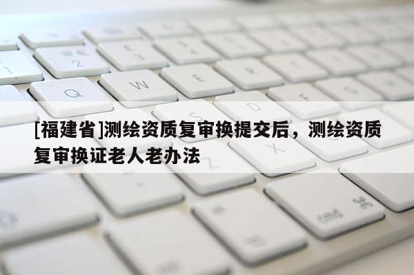 [福建省]測(cè)繪資質(zhì)復(fù)審換提交后，測(cè)繪資質(zhì)復(fù)審換證老人老辦法