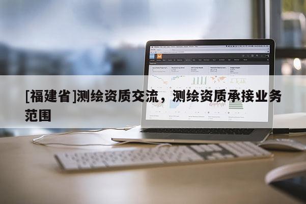 [福建省]測繪資質(zhì)交流，測繪資質(zhì)承接業(yè)務(wù)范圍