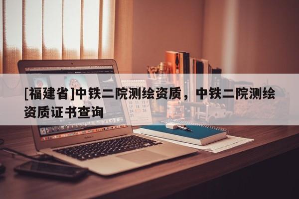 [福建省]中鐵二院測繪資質(zhì)，中鐵二院測繪資質(zhì)證書查詢