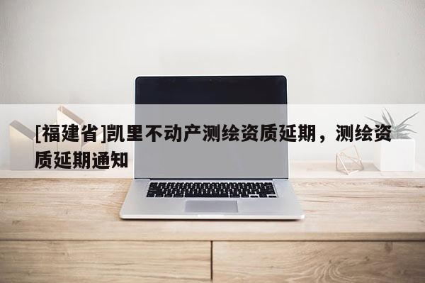 [福建省]凱里不動(dòng)產(chǎn)測(cè)繪資質(zhì)延期，測(cè)繪資質(zhì)延期通知