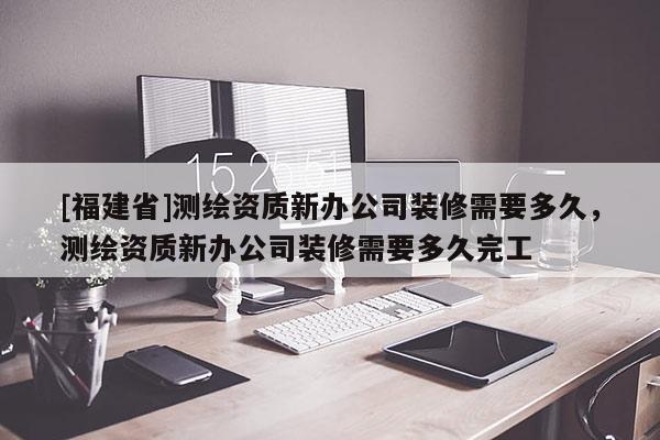 [福建省]測繪資質新辦公司裝修需要多久，測繪資質新辦公司裝修需要多久完工