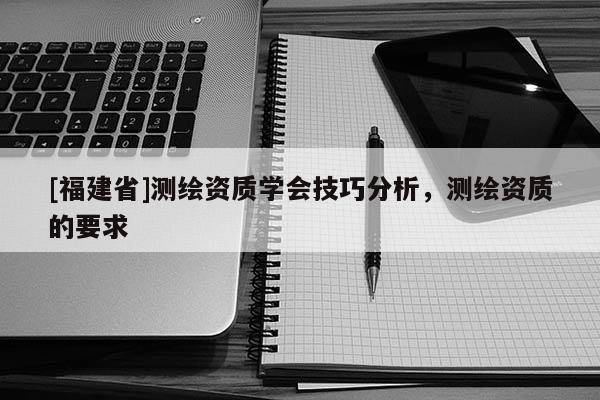 [福建省]測(cè)繪資質(zhì)學(xué)會(huì)技巧分析，測(cè)繪資質(zhì)的要求