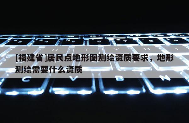 [福建省]居民點(diǎn)地形圖測(cè)繪資質(zhì)要求，地形測(cè)繪需要什么資質(zhì)