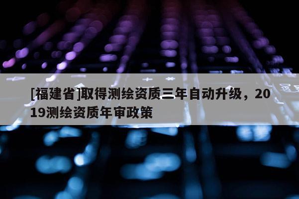 [福建省]取得測繪資質三年自動升級，2019測繪資質年審政策