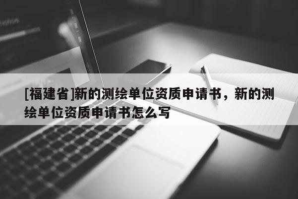 [福建省]新的測繪單位資質申請書，新的測繪單位資質申請書怎么寫