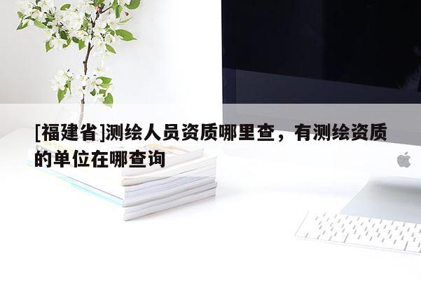 [福建省]測繪人員資質哪里查，有測繪資質的單位在哪查詢