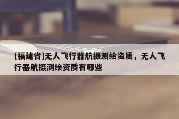 [福建省]無人飛行器航攝測繪資質，無人飛行器航攝測繪資質有哪些