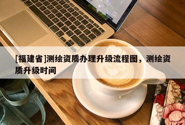 [福建省]測繪資質辦理升級流程圖，測繪資質升級時間