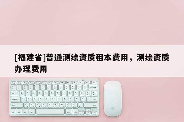[福建省]普通測繪資質租本費用，測繪資質辦理費用