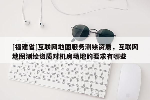 [福建省]互聯網地圖服務測繪資質，互聯網地圖測繪資質對機房場地的要求有哪些