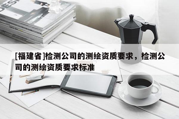 [福建省]檢測公司的測繪資質要求，檢測公司的測繪資質要求標準