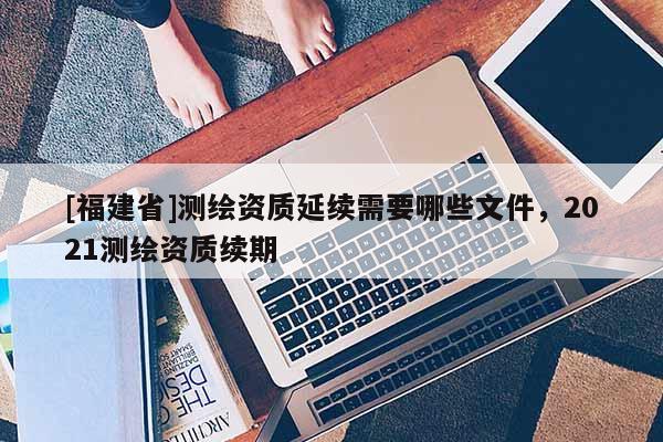 [福建省]測繪資質延續需要哪些文件，2021測繪資質續期