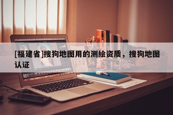 [福建省]搜狗地圖用的測繪資質，搜狗地圖認證