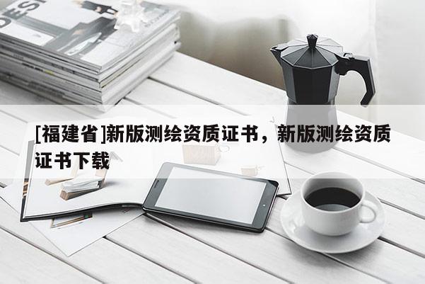 [福建省]新版測繪資質證書，新版測繪資質證書下載