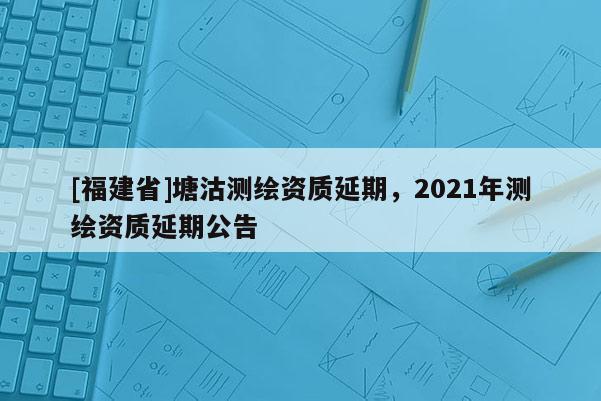 [福建省]塘沽測繪資質延期，2021年測繪資質延期公告