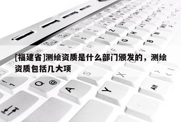 [福建省]測繪資質是什么部門頒發(fā)的，測繪資質包括幾大項