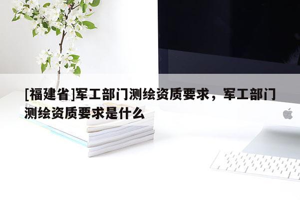 [福建省]軍工部門測繪資質(zhì)要求，軍工部門測繪資質(zhì)要求是什么