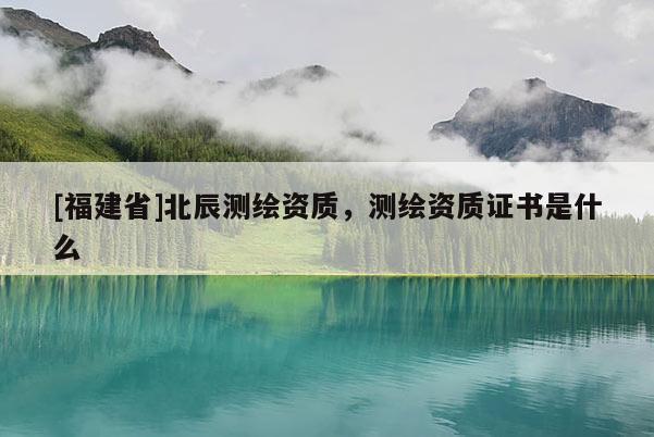 [福建省]北辰測繪資質(zhì)，測繪資質(zhì)證書是什么