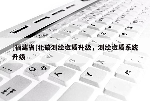 [福建省]北碚測繪資質升級，測繪資質系統升級
