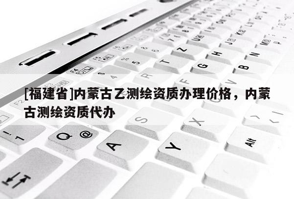 [福建省]內(nèi)蒙古乙測繪資質(zhì)辦理價格，內(nèi)蒙古測繪資質(zhì)代辦