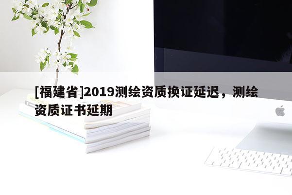 [福建省]2019測繪資質(zhì)換證延遲，測繪資質(zhì)證書延期