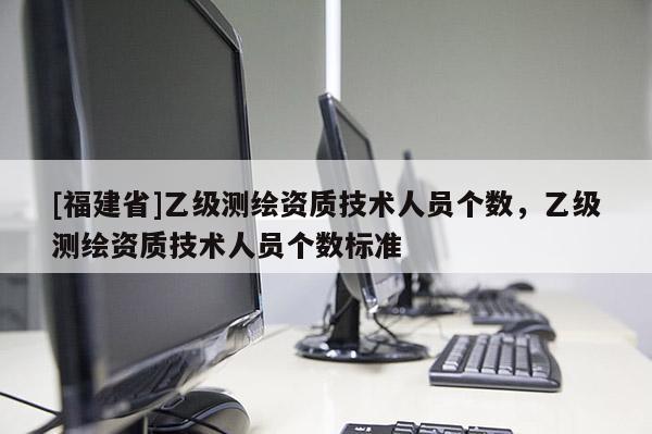 [福建省]乙級測繪資質技術人員個數(shù)，乙級測繪資質技術人員個數(shù)標準