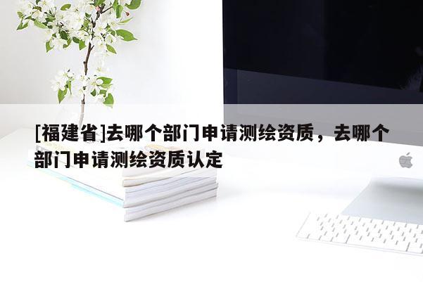 [福建省]去哪個部門申請測繪資質，去哪個部門申請測繪資質認定