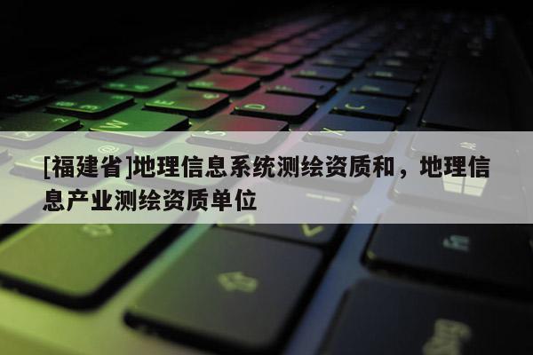 [福建省]地理信息系統(tǒng)測繪資質(zhì)和，地理信息產(chǎn)業(yè)測繪資質(zhì)單位