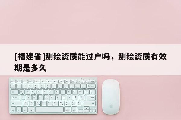 [福建省]測繪資質(zhì)能過戶嗎，測繪資質(zhì)有效期是多久