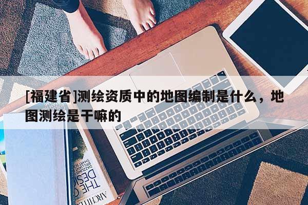 [福建省]測繪資質中的地圖編制是什么，地圖測繪是干嘛的